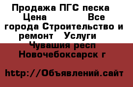 Продажа ПГС песка › Цена ­ 10 000 - Все города Строительство и ремонт » Услуги   . Чувашия респ.,Новочебоксарск г.